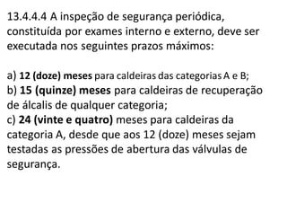 13.4.4.4 A inspeção de segurança periódica,
constituída por exames interno e externo, deve ser
executada nos seguintes prazos máximos:
a) 12 (doze) meses para caldeiras das categoriasA e B;
b) 15 (quinze) meses para caldeiras de recuperação
de álcalis de qualquer categoria;
c) 24 (vinte e quatro) meses para caldeiras da
categoria A, desde que aos 12 (doze) meses sejam
testadas as pressões de abertura das válvulas de
segurança.
 