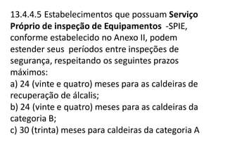 13.4.4.5 Estabelecimentos que possuam Serviço
Próprio de inspeção de Equipamentos -SPIE,
conforme estabelecido no Anexo II, podem
estender seus períodos entre inspeções de
segurança, respeitando os seguintes prazos
máximos:
a) 24 (vinte e quatro) meses para as caldeiras de
recuperação de álcalis;
b) 24 (vinte e quatro) meses para as caldeiras da
categoria B;
c) 30 (trinta) meses para caldeiras da categoria A
 