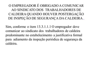 O EMPREGADOR É OBRIGADO A COMUNICAR
AO SINDICATO DOS TRABALHADORES DE
CALDEIRA QUANDO HOUVER POSTERGAÇÃO
DE INSPEÇÃO DE SEGURANÇA DA CALDEIRA .
Sim, conforme o item 13.3.1.1.1 O empregador deve
comunicar ao sindicato dos trabalhadores de caldeira
predominante no estabelecimento a justificativa formal
para adiamento da inspeção periódica de segurança da
caldeira.
 