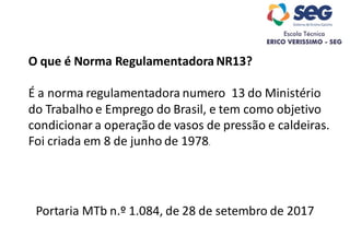 Portaria MTb n.º 1.084, de 28 de setembro de 2017
O que é Norma Regulamentadora NR13?
É a norma regulamentadora numero 13 do Ministério
do Trabalho e Emprego do Brasil, e tem como objetivo
condicionar a operação de vasos de pressão e caldeiras.
Foi criada em 8 de junho de 1978.
 