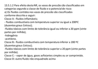 13.5.1.2 Para efeito destaNR, os vasos de pressão são classificados em
categorias segundo a classe de fluido e o potencial de risco:
a) Os fluidos contidos nos vasos de pressão são classificados
conforme descrito a seguir:
Classe A: -fluidos inflamáveis;
- fluidos combustíveiscom temperatura superior ou igual a 200ºC
(duzentos graus Celsius);
-fluidos tóxicos com limite de tolerância igual ou inferior a 20 ppm (vinte
partes por milhão);
-hidrogênio
-acetileno.
Classe B:- fluidos combustíveis com temperatura inferior a 200 ºC
(duzentos graus Celsius);
-fluidos tóxicos com limite de tolerância superior a 20 ppm (vinte partes
por milhão).
Classe C: - vapor de água, gases asfixiantes simples ou ar comprimido.
Classe D:-outro fluido não enquadrado acima
 