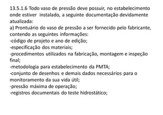 13.5.1.6 Todo vaso de pressão deve possuir, no estabelecimento
onde estiver instalado, a seguinte documentação devidamente
atualizada:
a) Prontuário do vaso de pressão a ser fornecido pelo fabricante,
contendo as seguintes informações:
-código de projeto e ano de edição;
-especificação dos materiais;
-procedimentos utilizados na fabricação, montagem e inspeção
final;
-metodologia para estabelecimento da PMTA;
-conjunto de desenhos e demais dados necessários para o
monitoramento da sua vida útil;
-pressão máxima de operação;
-registros documentais do teste hidrostático;
 