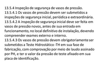 13.5.4 Inspeção de segurança de vasos de pressão.
13.5.4.1 Os vasos de pressão devem ser submetidos a
inspeções de segurança inicial, periódica e extraordinária.
13.5.4.2 A inspeção de segurança inicial deve ser feita em
vasos de pressão novos, antes de sua entrada em
funcionamento, no local definitivo de instalação, devendo
compreender exames externo e interno.
13.5.4.3 Os vasos de pressão devem obrigatoriamenteser
submetidos a Teste Hidrostático -TH em sua fase de
fabricação,com comprovação por meio de laudo assinado
por PH, e ter o valor da pressão de teste afixado em sua
placa de identificação.
 