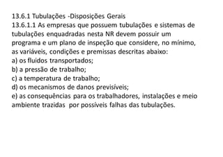 13.6.1 Tubulações -Disposições Gerais
13.6.1.1 As empresas que possuem tubulações e sistemas de
tubulações enquadradas nesta NR devem possuir um
programa e um plano de inspeção que considere, no mínimo,
as variáveis, condições e premissas descritas abaixo:
a) os fluidos transportados;
b) a pressão de trabalho;
c) a temperatura de trabalho;
d) os mecanismos de danos previsíveis;
e) as consequências para os trabalhadores, instalações e meio
ambiente trazidas por possíveis falhas das tubulações.
 