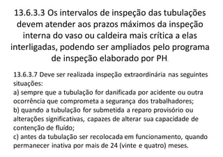 13.6.3.3 Os intervalos de inspeção das tubulações
devem atender aos prazos máximos da inspeção
interna do vaso ou caldeira mais crítica a elas
interligadas, podendo ser ampliados pelo programa
de inspeção elaborado por PH.
13.6.3.7 Deve ser realizada inspeção extraordinária nas seguintes
situações:
a) sempre que a tubulação for danificada por acidente ou outra
ocorrência que comprometa a segurança dos trabalhadores;
b) quando a tubulação for submetida a reparo provisório ou
alterações significativas, capazes de alterar sua capacidade de
contenção de fluído;
c) antes da tubulação ser recolocada em funcionamento, quando
permanecer inativa por mais de 24 (vinte e quatro) meses.
 