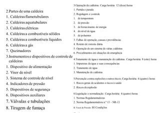 2.Partes de uma caldeira
1. Caldeirasflamotubulares
2. Caldeiras aquatubulares
3. Caldeiraselétricas
4. Caldeirasa combustíveis sólidos
5. Caldeirasa combustíveis líquidos
6. Caldeirasa gás
7. Queimadores
3.Instrumentose dispositivos de controle de
caldeiras
1. Dispositivo de alimentação
2. Visor de nível
3. Sistema de controle de nível
4. Indicadoresde pressão
5. Dispositivos de segurança
6. Dispositivos auxiliares
7. Válvulas e tubulações
8. Tiragem de fumaça
3.Operação de caldeiras. Carga horária: 12 (doze) horas
1. Partida e parada
2. Regulagem e controle
1. de temperatura
2. de pressão
3. de fornecimento de energia
4. do nível de água
5. de poluentes
3. Falhas de operação, causas e providências
4. Roteiro de vistoria diária
5. Operação de um sistema de várias caldeiras
6. Procedimentos em situações de emergência
4.Tratamento de água e manutenção de caldeiras. Carga horária: 8 (oito) horas
1. Impurezas da água e suas consequências
2. Tratamento de água
3. Manutenção de caldeiras
5.Prevenção contra explosões e outros riscos. Carga horária: 4 (quatro) horas
1. Riscos gerais de acidentes e riscos à saúde
2. Riscos deexplosão
6.Legislação e normalização. Carga horária: 4 (quatro) horas
1. Normas Regulamentadoras
2. Norma Regulamentadora n.º 13 – NR-13
B. Vasos de Pressão B1 Condições
 