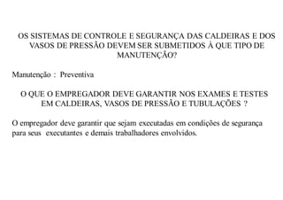 OS SISTEMAS DE CONTROLE E SEGURANÇA DAS CALDEIRAS E DOS
VASOS DE PRESSÃO DEVEM SER SUBMETIDOS À QUE TIPO DE
MANUTENÇÃO?
Manutenção : Preventiva
O QUE O EMPREGADOR DEVE GARANTIR NOS EXAMES E TESTES
EM CALDEIRAS, VASOS DE PRESSÃO E TUBULAÇÕES ?
O empregador deve garantir que sejam executadas em condições de segurança
para seus executantes e demais trabalhadores envolvidos.
 