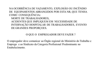 NA OCORRÊNCIA DE VAZAMENTO, EXPLOSÃO OU INCÊNDIO
DE EQUIPAMENTOS ABRANGIDOS POR ESTA NR, QUE TENHA
COMO CONSEQUÊNCIA:
MORTE DE TRABALHADORES,
ACIDENTES QUE IMPLIQUEM EM NECESSIDADE DE
INTERNAÇÃO HOSPITALAR DE TRABALHADORES, EVENTO
DE GRANDES PROPORÇOES.
O QUE O EMPREGADOR DEVE FAZER ?
O empregador deve comunicar ao Órgão regional do Ministério do Trabalho e
Emprego e ao Sindicato da Categoria Profissional Predominante no
Estabelecimento.
 
