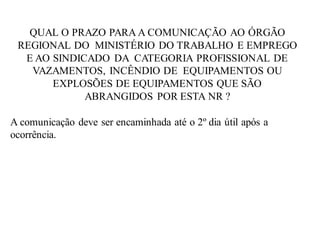 QUAL O PRAZO PARA A COMUNICAÇÃO AO ÓRGÃO
REGIONAL DO MINISTÉRIO DO TRABALHO E EMPREGO
E AO SINDICADO DA CATEGORIA PROFISSIONAL DE
VAZAMENTOS, INCÊNDIO DE EQUIPAMENTOS OU
EXPLOSÕES DE EQUIPAMENTOS QUE SÃO
ABRANGIDOS POR ESTA NR ?
A comunicação deve ser encaminhada até o 2º dia útil após a
ocorrência.
 