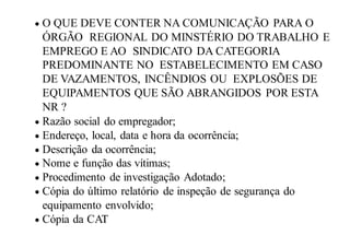  O QUE DEVE CONTER NA COMUNICAÇÃO PARA O
ÓRGÃO REGIONAL DO MINSTÉRIO DO TRABALHO E
EMPREGO E AO SINDICATO DA CATEGORIA
PREDOMINANTE NO ESTABELECIMENTO EM CASO
DE VAZAMENTOS, INCÊNDIOS OU EXPLOSÕES DE
EQUIPAMENTOS QUE SÃO ABRANGIDOS POR ESTA
NR ?
 Razão social do empregador;
 Endereço, local, data e hora da ocorrência;
 Descrição da ocorrência;
 Nome e função das vítimas;
 Procedimento de investigação Adotado;
 Cópia do último relatório de inspeção de segurança do
equipamento envolvido;
 Cópia da CAT
 