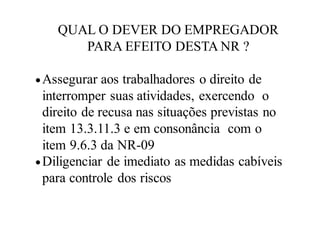 QUAL O DEVER DO EMPREGADOR
PARA EFEITO DESTA NR ?
Assegurar aos trabalhadores o direito de
interromper suas atividades, exercendo o
direito de recusa nas situações previstas no
item 13.3.11.3 e em consonância com o
item 9.6.3 da NR-09
Diligenciar de imediato as medidas cabíveis
para controle dos riscos
 