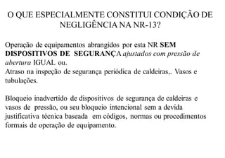 O QUE ESPECIALMENTE CONSTITUI CONDIÇÃO DE
NEGLIGÊNCIA NA NR-13?
Operação de equipamentos abrangidos por esta NR SEM
DISPOSITIVOS DE SEGURANÇA ajustados com pressão de
abertura IGUAL ou.
Atraso na inspeção de segurança periódica de caldeiras,. Vasos e
tubulações.
Bloqueio inadvertido de dispositivos de segurança de caldeiras e
vasos de pressão, ou seu bloqueio intencional sem a devida
justificativa técnica baseada em códigos, normas ou procedimentos
formais de operação de equipamento.
 