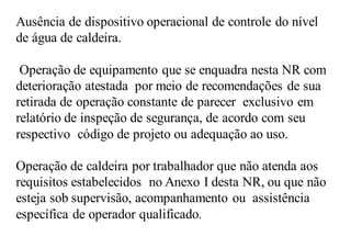 Ausência de dispositivo operacional de controle do nível
de água de caldeira.
Operação de equipamento que se enquadra nesta NR com
deterioração atestada por meio de recomendações de sua
retirada de operação constante de parecer exclusivo em
relatório de inspeção de segurança, de acordo com seu
respectivo código de projeto ou adequação ao uso.
Operação de caldeira por trabalhador que não atenda aos
requisitos estabelecidos no Anexo I desta NR, ou que não
esteja sob supervisão, acompanhamento ou assistência
específica de operador qualificado.
 