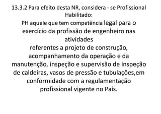 13.3.2 Para efeito desta NR, considera - se Profissional
Habilitado:
PH aquele que tem competência legal para o
exercício da profissão de engenheiro nas
atividades
referentes a projeto de construção,
acompanhamento da operação e da
manutenção, inspeção e supervisão de inspeção
de caldeiras, vasos de pressão e tubulações,em
conformidade com a regulamentação
profissional vigente no País.
 