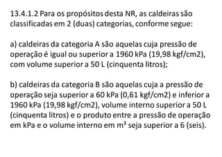 13.4.1.2 Para os propósitosdesta NR, as caldeiras são
classificadas em 2 (duas) categorias,conforme segue:
a) caldeiras da categoria A são aquelas cuja pressão de
operação é igual ou superior a 1960 kPa (19,98 kgf/cm2),
com volume superior a 50 L (cinquenta litros);
b) caldeiras da categoria B são aquelas cuja a pressão de
operação seja superior a 60 kPa (0,61 kgf/cm2) e inferior a
1960 kPa (19,98 kgf/cm2), volume interno superior a 50 L
(cinquenta litros) e o produto entre a pressão de operação
em kPa e o volume interno em m³ seja superior a 6 (seis).
 