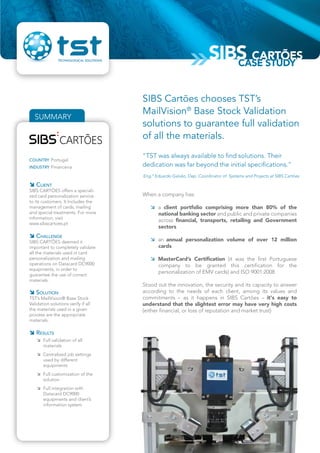 “TST was always available to find solutions. Their
dedication was far beyond the initial specifications.”
Eng.º Eduardo Galvão, Dep. Coordinator of Systems and Projects at SIBS Cartões
SUMMARY
COUNTRY Portugal
INDUSTRY Financeira
 CLIENT
SIBS CARTÕES offers a speciali-
zed card personalization service
to its customers. It Includes the
management of cards, mailing
and special treatments. For more
information, visit
www.sibscartoes.pt
 CHALLENGE
SIBS CARTÕES deemed it
important to completely validate
all the materials used in card
personalization and mailing
operations on Datacard DC9000
equipments, in order to
guarantee the use of correct
materials.
 SOLUTION
TST’s MailVision® Base Stock
Validation solutions verify if all
the materials used in a given
process are the appropriate
materials.
 RESULTS
 Full validation of all
materials
 Centralized job settings
used by different
equipments
 Full customization of the
solution
 Full integration with
Datacard DC9000
equipments and client’s
information system.
When a company has:
 a client portfolio comprising more than 80% of the
national banking sector and public and private companies
across financial, transports, retailing and Government
sectors
 an annual personalization volume of over 12 million
cards
 MasterCard’s Certification (it was the first Portuguese
company to be granted this certification for the
personalization of EMV cards) and ISO 9001:2008
Stood out the innovation, the security and its capacity to answer
according to the needs of each client, among its values and
commitments – as it happens in SIBS Cartões – it's easy to
understand that the slightest error may have very high costs
(either financial, or loss of reputation and market trust)
SIBS Cartões chooses TST’s
MailVision®
Base Stock Validation
solutions to guarantee full validation
of all the materials.
SIBS CARTÕES
CASE STUDY
 