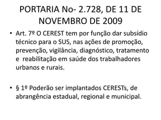 PORTARIA No- 2.728, DE 11 DE
NOVEMBRO DE 2009
• Art. 7º O CEREST tem por função dar subsídio
técnico para o SUS, nas ações de promoção,
prevenção, vigilância, diagnóstico, tratamento
e reabilitação em saúde dos trabalhadores
urbanos e rurais.
• § 1º Poderão ser implantados CERESTs, de
abrangência estadual, regional e municipal.
 