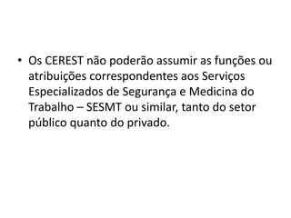 • Os CEREST não poderão assumir as funções ou
atribuições correspondentes aos Serviços
Especializados de Segurança e Medicina do
Trabalho – SESMT ou similar, tanto do setor
público quanto do privado.
 