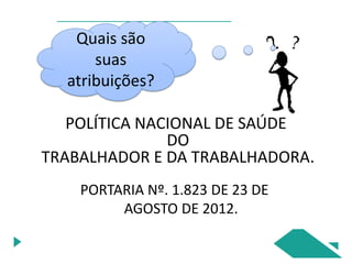 POLÍTICA NACIONAL DE SAÚDE
DO
TRABALHADOR E DA TRABALHADORA.
PORTARIA Nº. 1.823 DE 23 DE
AGOSTO DE 2012.
Quais são
suas
atribuições?
 