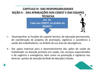 CAPITULO IV -DAS RESPONSABILIDADES
SEÇÃO II - DAS ATRIBUIÇÕES DOS CEREST E DAS EQUIPES
TÉCNICAS
Art. 14.
Cabe aos CEREST, no âmbito da
RENAST:
I - Desempenhar as funções de suporte técnico, de educação permanente,
de coordenação de projetos de promoção, vigilância e assistência à
saúde dos trabalhadores, no âmbito da sua área de abrangência;
II - Dar apoio matricial para o desenvolvimento das ações de saúde do
trabalhador na atenção primária em saúde, nos serviços especializados
e de urgência e emergência, bem como na promoção e vigilância nos
diversos pontos de atenção da Rede de Atenção à Saúde;
 