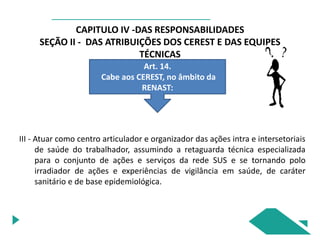 CAPITULO IV -DAS RESPONSABILIDADES
SEÇÃO II - DAS ATRIBUIÇÕES DOS CEREST E DAS EQUIPES
TÉCNICAS
Art. 14.
Cabe aos CEREST, no âmbito da
RENAST:
III - Atuar como centro articulador e organizador das ações intra e intersetoriais
de saúde do trabalhador, assumindo a retaguarda técnica especializada
para o conjunto de ações e serviços da rede SUS e se tornando polo
irradiador de ações e experiências de vigilância em saúde, de caráter
sanitário e de base epidemiológica.
 