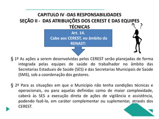 CAPITULO IV -DAS RESPONSABILIDADES
SEÇÃO II - DAS ATRIBUIÇÕES DOS CEREST E DAS EQUIPES
TÉCNICAS
Art. 14.
Cabe aos CEREST, no âmbito da
RENAST:
§ 1º As ações a serem desenvolvidas pelos CEREST serão planejadas de forma
integrada pelas equipes de saúde do trabalhador no âmbito das
Secretarias Estaduais de Saúde (SES) e das Secretarias Municipais de Saúde
(SMS), sob a coordenação dos gestores.
§ 2º Para as situações em que o Município não tenha condições técnicas e
operacionais, ou para aquelas definidas como de maior complexidade,
caberá às SES a execução direta de ações de vigilância e assistência,
podendo fazê-lo, em caráter complementar ou suplementar, através dos
CEREST.
 