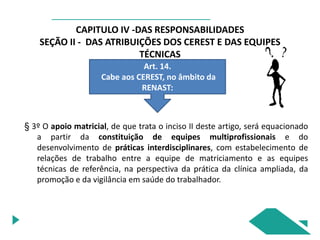CAPITULO IV -DAS RESPONSABILIDADES
SEÇÃO II - DAS ATRIBUIÇÕES DOS CEREST E DAS EQUIPES
TÉCNICAS
Art. 14.
Cabe aos CEREST, no âmbito da
RENAST:
§ 3º O apoio matricial, de que trata o inciso II deste artigo, será equacionado
a partir da constituição de equipes multiprofissionais e do
desenvolvimento de práticas interdisciplinares, com estabelecimento de
relações de trabalho entre a equipe de matriciamento e as equipes
técnicas de referência, na perspectiva da prática da clínica ampliada, da
promoção e da vigilância em saúde do trabalhador.
 