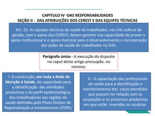 CAPITULO IV -DAS RESPONSABILIDADES
SEÇÃO II - DAS ATRIBUIÇÕES DOS CEREST E DAS EQUIPES TÉCNICAS
Art. 15. As equipes técnicas de saúde do trabalhador, nas três esferas de
gestão, com o apoio dos CEREST, devem garantir sua capacidade de prover o
apoio institucional e o apoio matricial para o desenvolvimento e incorporação
das ações de saúde do trabalhador no SUS.
Parágrafo único - A execução do disposto
no caput deste artigo pressupõe, no
mínimo:
I -A construção, em toda a Rede de
Atenção à Saúde, de capacidade para
a identificação das atividades
produtivas e do perfil epidemiológico
dos trabalhadores nas regiões de
saúde definidas pelo Plano Diretor de
Regionalização e Investimentos (PDRI);
e
II - A capacitação dos profissionais
de saúde para a identificação e
monitoramento dos casos atendidos
que possam ter relação com as
ocupações e os processos produtivos
em que estão inseridos os usuários.
 