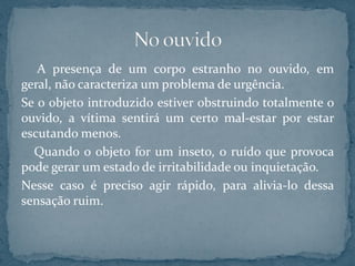 A presença de um corpo estranho no ouvido, em
geral, não caracteriza um problema de urgência.
Se o objeto introduzido estiver obstruindo totalmente o
ouvido, a vítima sentirá um certo mal-estar por estar
escutando menos.
Quando o objeto for um inseto, o ruído que provoca
pode gerar um estado de irritabilidade ou inquietação.
Nesse caso é preciso agir rápido, para alivia-lo dessa
sensação ruim.
 