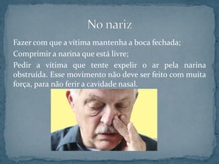 Fazer com que a vítima mantenha a boca fechada;
Comprimir a narina que está livre;
Pedir a vítima que tente expelir o ar pela narina
obstruída. Esse movimento não deve ser feito com muita
força, para não ferir a cavidade nasal.
 