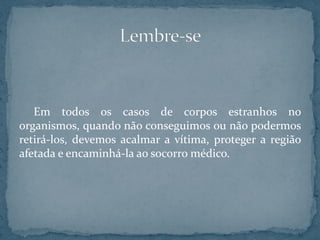 Em todos os casos de corpos estranhos no
organismos, quando não conseguimos ou não podermos
retirá-los, devemos acalmar a vítima, proteger a região
afetada e encaminhá-la ao socorro médico.
 