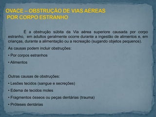É a obstrução súbita da Via aérea superiore causada por corpo
estranho, em adultos geralmente ocorre durante a ingestão de alimentos e, em
crianças, durante a alimentação ou a recreação (sugando objetos pequenos).
As causas podem incluir obstruções:
• Por corpos estranhos
• Alimentos
Outras causas de obstruções:
• Lesões tecidos (sangue e secreções)
• Edema de tecidos moles
• Fragmentos ósseos ou peças dentárias (trauma)
• Próteses dentárias
 
