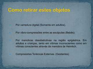  Por varredura digital (Somente em adultos).
 Por vibro-compressões entre as escápulas (Bebês).
 Por manobras desobstrutivas na região epigástrica. Em
adultos e crianças, tanto em vítimas inconscientes como em
vítimas conscientes através da manobra de Heimlich.
 Compressões Torácicas Externas. (Gestantes)
 