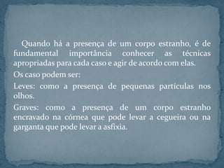 Quando há a presença de um corpo estranho, é de
fundamental importância conhecer as técnicas
apropriadas para cada caso e agir de acordo com elas.
Os caso podem ser:
Leves: como a presença de pequenas partículas nos
olhos.
Graves: como a presença de um corpo estranho
encravado na córnea que pode levar a cegueira ou na
garganta que pode levar a asfixia.
 