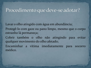 Lavar o olho atingido com água em abundância;
Protegê-lo com gaze ou pano limpo, mesmo que o corpo
estranho lá permaneça;
Cobrir também o olho não atingindo para evitar
qualquer movimento do olho afetado;
Encaminhar a vítima imediatamente para socorro
médico.
 