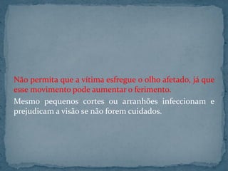 Não permita que a vítima esfregue o olho afetado, já que
esse movimento pode aumentar o ferimento.
Mesmo pequenos cortes ou arranhões infeccionam e
prejudicam a visão se não forem cuidados.
 
