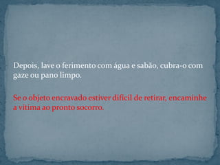 Depois, lave o ferimento com água e sabão, cubra-o com
gaze ou pano limpo.
Se o objeto encravado estiver difícil de retirar, encaminhe
a vítima ao pronto socorro.
 