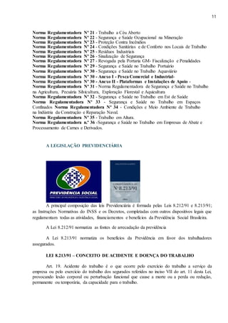 11
Norma Regulamentadora Nº 21 - Trabalho a Céu Aberto
Norma Regulamentadora Nº 22 - Segurança e Saúde Ocupacional na Mineração
Norma Regulamentadora Nº 23 - Proteção Contra Incêndios
Norma Regulamentadora Nº 24 - Condições Sanitárias e de Conforto nos Locais de Trabalho
Norma Regulamentadora Nº 25 - Resíduos Industriais
Norma Regulamentadora Nº 26 - Sinalização de Segurança
Norma Regulamentadora Nº 27 - Revogada pela Portaria GM- Fiscalização e Penalidades
Norma Regulamentadora Nº 29 - Segurança e Saúde no Trabalho Portuário
Norma Regulamentadora Nº 30 - Segurança e Saúde no Trabalho Aquaviário
Norma Regulamentadora Nº 30 - Anexo I - Pesca Comercial e Industrial-
Norma Regulamentadora Nº 30 - Anexo II - Plataformas e Instalações de Apoio -
Norma Regulamentadora Nº 31 - Norma Regulamentadora de Segurança e Saúde no Trabalho
na Agricultura, Pecuária Silvicultura, Exploração Florestal e Aquicultura
Norma Regulamentadora Nº 32 - Segurança e Saúde no Trabalho em Est de Saúde
Norma Regulamentadora Nº 33 - Segurança e Saúde no Trabalho em Espaços
Confinados Norma Regulamentadora Nº 34 - Condições e Meio Ambiente de Trabalho
na Indústria da Construção e Reparação Naval.
Norma Regulamentadora Nº 35 - Trabalho em Altura.
Norma Regulamentadora n.º 36 -Segurança e Saúde no Trabalho em Empresas de Abate e
Processamento de Carnes e Derivados.
A LEGISLAÇÃO PREVIDENCIÁRIA
A principal composição das leis Previdenciária é formada pelas Leis 8.212/91 e 8.213/91;
as Instruções Normativas do INSS e os Decretos, completadas com outros dispositivos legais que
regulamentam todas as atividades, financiamentos e benefícios da Previdência Social Brasileira.
A Lei 8.212/91 normatiza as fontes de arrecadação da previdência
A Lei 8.213/91 normatiza os benefícios da Previdência em favor dos trabalhadores
assegurados.
LEI 8.213/91 – CONCEITO DE ACIDENTE E DOENÇA DO TRABALHO
Art. 19. Acidente do trabalho é o que ocorre pelo exercício do trabalho a serviço da
empresa ou pelo exercício do trabalho dos segurados referidos no inciso VII do art. 11 desta Lei,
provocando lesão corporal ou perturbação funcional que cause a morte ou a perda ou redução,
permanente ou temporária, da capacidade para o trabalho.
 