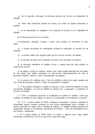 13
a) ato de agressão, sabotagem ou terrorismo praticado por terceiro ou companheiro de
trabalho;
b) ofensa física intencional, inclusive de terceiro, por motivo de disputa relacionada ao
trabalho;
c) ato de imprudência, de negligência ou de imperícia de terceiro ou de companheiro de
trabalho;
d) ato de pessoa privada do uso da razão;
e) desabamento, inundação, incêndio e outros casos fortuitos ou decorrentes de força
maior;
III - a doença proveniente de contaminação acidental do empregado no exercício de sua
atividade;
IV - o acidente sofrido pelo segurado ainda que fora do local e horário de trabalho:
a) na execução de ordem ou na realização de serviço sob a autoridade da empresa;
b) na prestação espontânea de qualquer serviço à empresa para lhe evitar prejuízo ou
proporcionar proveito;
c) em viagem a serviço da empresa, inclusive para estudo quando financiada por esta dentro
de seus planos para melhor capacitação da mão-de-obra, independentemente do meio de
locomoção utilizado, inclusive veículo de propriedade do segurado;
d) no percurso da residência para o local de trabalho ou deste para aquela, qualquer que
seja o meio de locomoção, inclusive veículo de propriedade do segurado.
§ 1º Nos períodos destinados a refeição ou descanso, ou por ocasião da satisfação de outras
necessidades fisiológicas, no local do trabalho ou durante este, o empregado é considerado no
exercício do trabalho.
§ 2º Não é considerada agravação ou complicação de acidente do trabalho a lesão que,
resultante de acidente de outra origem, se associe ou se superponha às conseqüências do anterior.
Art. 21-A. A perícia médica do INSS considerará caracterizada a natureza acidentária da
incapacidade quando constatar ocorrência de nexo técnico epidemiológico entre o trabalho e o
agravo, decorrente da relação entre a atividade da empresa e a entidade mórbida motivadora da
incapacidade elencada na Classificação Internacional de Doenças - CID, em conformidade com o
que dispuser o regulamento.
§ 1o A perícia médica do INSS deixará de aplicar o disposto neste artigo quando
demonstrada a inexistência do nexo de que trata o caput deste artigo
 