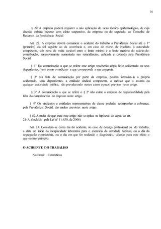 14
§ 2o A empresa poderá requerer a não aplicação do nexo técnico epidemiológico, de cuja
decisão caberá recurso com efeito suspensivo, da empresa ou do segurado, ao Conselho de
Recursos da Previdência Social
Art. 22. A empresa deverá comunicar o acidente do trabalho à Previdência Social até o 1º
(primeiro) dia útil seguinte ao da ocorrência e, em caso de morte, de imediato, à autoridade
competente, sob pena de multa variável entre o limite mínimo e o limite máximo do salário-de-
contribuição, sucessivamente aumentada nas reincidências, aplicada e cobrada pela Previdência
Social.
§ 1º Da comunicação a que se refere este artigo receberão cópia fiel o acidentado ou seus
dependentes, bem como o sindicato a que corresponda a sua categoria.
§ 2º Na falta de comunicação por parte da empresa, podem formalizá-la o próprio
acidentado, seus dependentes, a entidade sindical competente, o médico que o assistiu ou
qualquer autoridade pública, não prevalecendo nestes casos o prazo previsto neste artigo.
§ 3º A comunicação a que se refere o § 2º não exime a empresa de responsabilidade pela
falta do cumprimento do disposto neste artigo.
§ 4º Os sindicatos e entidades representativas de classe poderão acompanhar a cobrança,
pela Previdência Social, das multas previstas neste artigo.
§ 5o A multa de que trata este artigo não se aplica na hipótese do caput do art.
21-A. (Incluído pela Lei nº 11.430, de 2006)
Art. 23. Considera-se como dia do acidente, no caso de doença profissional ou do trabalho,
a data do início da incapacidade laborativa para o exercício da atividade habitual, ou o dia da
segregação compulsória, ou o dia em que for realizado o diagnóstico, valendo para este efeito o
que ocorrer primeiro.
O ACIDENTE DO TRABALHO
No Brasil – Estatísticas
 