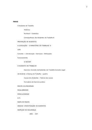 2
ÍNDICE
O Acidente de Trabalho
Histórico
No Brasil – Estatística
Consequências dos Acidentes do Trabalho A
PREVENÇÃO DE ACIDENTES
A LEGISLAÇÃO - O MINISTÉRIO DO TRABALHO A
CIPA
Conceito –– Estruturação - Exercícios – Atribuições
Funcionamento
O SEESMT
O ACIDENTE DO TRABALHO
Exercício. Conceito de Acidentes do Trabalho Conceito Legal
de Acidente e Doença do Trabalho - quadro
Causas dos Acidentes – Fatores das causas
Formulário de Exercício prático
RISCOS OCUPACIONAIS
INSALUBRIDADE
PERICULOSIDADE
E.P.I.
MAPA DE RISCOS
ANÁLISE E INVESTIGAÇÃO DE ACIDENTES
INSPEÇÃO DE SEGURANÇA
AIDS - DST
 