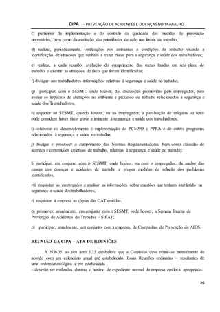 CIPA - PREVENÇÃO DE ACIDENTES E DOENÇAS NO TRABALHO
26
c) participar da implementação e do controle da qualidade das medidas de prevenção
necessárias, bem como da avaliação das prioridades de ação nos locais de trabalho;
d) realizar, periodicamente, verificações nos ambientes e condições de trabalho visando a
identificação de situações que venham a trazer riscos para a segurança e saúde dos trabalhadores;
e) realizar, a cada reunião, avaliação do cumprimento das metas fixadas em seu plano de
trabalho e discutir as situações de risco que foram identificadas;
f) divulgar aos trabalhadores informações relativas à segurança e saúde no trabalho;
g) participar, com o SESMT, onde houver, das discussões promovidas pelo empregador, para
avaliar os impactos de alterações no ambiente e processo de trabalho relacionados à segurança e
saúde dos Trabalhadores;
h) requerer ao SESMT, quando houver, ou ao empregador, a paralisação de máquina ou setor
onde considere haver risco grave e iminente à segurança e saúde dos trabalhadores;
i) colaborar no desenvolvimento e implementação do PCMSO e PPRA e de outros programas
relacionados à segurança e saúde no trabalho;
j) divulgar e promover o cumprimento das Normas Regulamentadoras, bem como cláusulas de
acordos e convenções coletivas de trabalho, relativas à segurança e saúde no trabalho;
l) participar, em conjunto com o SESMT, onde houver, ou com o empregador, da análise das
causas das doenças e acidentes de trabalho e propor medidas de solução dos problemas
identificados;
m) requisitar ao empregador e analisar as informações sobre questões que tenham interferido na
segurança e saúde dos trabalhadores;
n) requisitar à empresa as cópias das CAT emitidas;
o) promover, anualmente, em conjunto com o SESMT, onde houver, a Semana Interna de
Prevenção de Acidentes do Trabalho – SIPAT;
p) participar, anualmente, em conjunto com a empresa, de Campanhas de Prevenção da AIDS.
REUNIÃO DA CIPA – ATA DE REUNIÕES
A NR-05 no seu item 5.23 estabelece que a Comissão deve reunir-se mensalmente de
acordo com um calendário anual pré estabelecido. Essas Reuniões ordinárias – resultantes de
uma ordem cronológica e pré estabelecida
– deverão ser realizadas durante o horário de expediente normal da empresa em local apropriado.
 