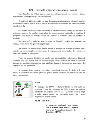 CIPA - PREVENÇÃO DE ACIDENTES E DOENÇAS NO TRABALHO
27
Nas Reuniões da CIPA devem participar, obrigatoriamente os membros titulares,
representantes dos empregados e dos empregadores.
O horário de início da reunião e o local devem estar estabelecidos no calendário anual e o
seu tempo de duração será de acordo com as necessidades das discussões dos temas relacionados
na ordem do dia.
Os assuntos abordados devem unicamente se relacionar com os assuntos de prevenção de
acidentes e doenças do trabalho; observações dos comportamentos inadequados e condições de
insegurança nos locais de trabalho devem ser relatados e debatidos entre os membros da
comissão.
Das observações realizadas pelos membros da Comissão, trazidas para discussão em
reunião, deverá haver uma proposta de prevenção.
Na reunião a Comissão deve também analisar e investigar os acidentes ocorridos com a
emissão de recomendações prevencionistas à empresa, aos encarregados dos setores, ao
SEESMT e a todos os empregados.
Todos os assuntos debatidos em reunião, das recomendações e observações feitas pela
comissão, deve ser lavrada uma ata, um registro por escrito, assinada por todos os membros,
devendo ser arquivado, em papel ou meio eletrônico, ficando a disposição do empregador, dos
empregados e das autoridades.
A comissão deverá reunir-se em caráter extraordinário em caso de denúncia de grave
riscos; na ocorrência de acidente grave ou quando houver solicitação da empresa ou uma das
partes representantes.
SIPAT
A realização da SIPAT – Semana Interna de Prevenção de
Acidentes é uma das atribuições da CIPA e deve ser realizada
anualmente, em conjunto com o SEESMT, quando houver e atingir
o maior número possível de funcionários através dos eventos
programados naquela semana.
NR-05 – Item 5.16
o) promover, anualmente, em conjunto
com o SESMT, onde houver, a Semana
Interna de Prevenção de Acidentes do
Trabalho – SIPAT;
 