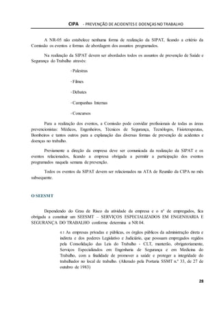 CIPA - PREVENÇÃO DE ACIDENTES E DOENÇAS NO TRABALHO
28
A NR-05 não estabelece nenhuma forma de realização da SIPAT, ficando a critério da
Comissão os eventos e formas de abordagem dos assuntos programados.
Na realização da SIPAT devem ser abordados todos os assuntos de prevenção de Saúde e
Segurança do Trabalho através:
-Palestras
-Filmes
-Debates
-Campanhas Internas
-Concursos
Para a realização dos eventos, a Comissão pode convidar profissionais de todas as áreas
prevencionistas: Médicos, Engenheiros, Técnicos de Segurança, Tecnólogos, Fisioterapeutas,
Bombeiros e tantos outros para a explanação das diversas formas de prevenção de acidentes e
doenças no trabalho.
Previamente a direção da empresa deve ser comunicada da realização da SIPAT e os
eventos relacionados, ficando a empresa obrigada a permitir a participação dos eventos
programados naquela semana de prevenção.
Todos os eventos da SIPAT devem ser relacionados na ATA de Reunião da CIPA no mês
subsequente.
O SEESMT
Dependendo do Grau de Risco da atividade da empresa e o n° de empregados, fica
obrigada a constituir um SEESMT – SERVIÇOS ESPECIALIZADOS EM ENGENHARIA E
SEGURANÇA DO TRABALHO conforme determina a NR 04.
4.1 As empresas privadas e públicas, os órgãos públicos da administração direta e
indireta e dos poderes Legislativo e Judiciário, que possuam empregados regidos
pela Consolidação das Leis do Trabalho - CLT, manterão, obrigatoriamente,
Serviços Especializados em Engenharia de Segurança e em Medicina do
Trabalho, com a finalidade de promover a saúde e proteger a integridade do
trabalhador no local de trabalho. (Alterado pela Portaria SSMT n.º 33, de 27 de
outubro de 1983)
 