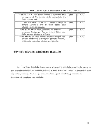 CIPA - PREVENÇÃO DE ACIDENTES E DOENÇAS NO TRABALHO
30
6. PREGONILDO dos Santos, durante o expediente fincou
um prego no pé. Não tomou a injeção recomendada, teve
tétano e perdeu o pé.
[ ] SIM [ ] NÃO
7. VIAJANDINO DA SILVA viajou a serviço da
empresa. Durante a noite foi visitar algumas casas
noturnas e sofreu um acidente.
[ ] SIM [ ] NÃO
8. GASTRÔNCIO das Neves, passeando em frente da
empresa no domingo percebeu um incêndio. Entrou para
ajudar a apagar o fogo e se acidentou.
[ ] SIM [ ] NÃO
9. GASTORINA de Souza comeu a maionese estragada que
serviram no almoço e teve um grave problema intestinal,
foi internada e deve ficar afastada por vinte dias
[ ] SIM [ ] NÃO
CONCEITO LEGAL DE ACIDENTE DE TRABALHO
Art. 19. Acidente do trabalho é o que ocorre pelo exercício do trabalho a serviço da empresa ou
pelo exercício do trabalho dos segurados referidos no inciso VII do art. 11 desta Lei, provocando lesão
corporal ou perturbação funcional que cause a morte ou a perda ou redução, permanente ou
temporária, da capacidade para o trabalho.
 