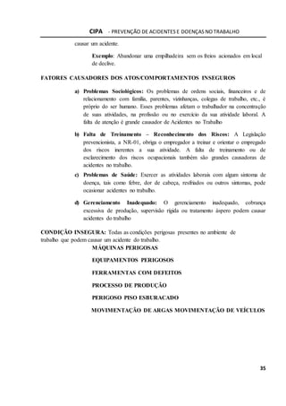 CIPA - PREVENÇÃO DE ACIDENTES E DOENÇAS NO TRABALHO
35
causar um acidente.
Exemplo: Abandonar uma empilhadeira sem os freios acionados em local
de declive.
FATORES CAUSADORES DOS ATOS/COMPORTAMENTOS INSEGUROS
a) Problemas Sociológicos: Os problemas de ordens sociais, financeiros e de
relacionamento com família, parentes, vizinhanças, colegas de trabalho, etc., é
próprio do ser humano. Esses problemas afetam o trabalhador na concentração
de suas atividades, na profissão ou no exercício da sua atividade laboral. A
falta de atenção é grande causador de Acidentes no Trabalho
b) Falta de Treinamento – Reconhecimento dos Riscos: A Legislação
prevencionista, a NR-01, obriga o empregador a treinar e orientar o empregado
dos riscos inerentes a sua atividade. A falta de treinamento ou de
esclarecimento dos riscos ocupacionais também são grandes causadoras de
acidentes no trabalho.
c) Problemas de Saúde: Exercer as atividades laborais com algum sintoma de
doença, tais como febre, dor de cabeça, resfriados ou outros sintomas, pode
ocasionar acidentes no trabalho.
d) Gerenciamento Inadequado: O gerenciamento inadequado, cobrança
excessiva de produção, supervisão rígida ou tratamento áspero podem causar
acidentes do trabalho
CONDIÇÃO INSEGURA: Todas as condições perigosas presentes no ambiente de
trabalho que podem causar um acidente do trabalho.
MÁQUINAS PERIGOSAS
EQUIPAMENTOS PERIGOSOS
FERRAMENTAS COM DEFEITOS
PROCESSO DE PRODUÇÃO
PERIGOSO PISO ESBURACADO
MOVIMENTAÇÃO DE ARGAS MOVIMENTAÇÃO DE VEÍCULOS
 