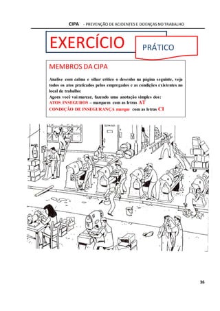 CIPA - PREVENÇÃO DE ACIDENTES E DOENÇAS NO TRABALHO
36
EXERCÍCIO PRÁTICO
MEMBROS DA CIPA
Analise com calma e olhar crítico o desenho na página seguinte, veja
todos os atos praticados pelos empregados e as condições existentes no
local de trabalho:
Agora você vai marcar, fazendo uma anotação simples dos:
ATOS INSEGUROS – marquem com as letras AT
CONDIÇÃO DE INSEGURANÇA marque com as letras CI
 