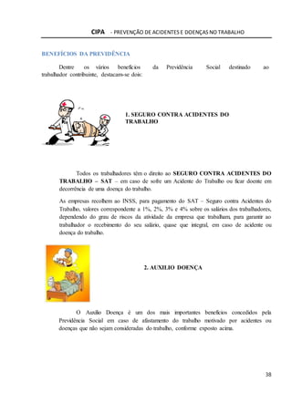 CIPA - PREVENÇÃO DE ACIDENTES E DOENÇAS NO TRABALHO
38
BENEFÍCIOS DA PREVIDÊNCIA
Dentre os vários benefícios da Previdência Social destinado ao
trabalhador contribuinte, destacam-se dois:
1. SEGURO CONTRA ACIDENTES DO
TRABALHO
Todos os trabalhadores têm o direito ao SEGURO CONTRA ACIDENTES DO
TRABALHO – SAT – em caso de sofre um Acidente do Trabalho ou ficar doente em
decorrência de uma doença do trabalho.
As empresas recolhem ao INSS, para pagamento do SAT – Seguro contra Acidentes do
Trabalho, valores correspondente a 1%, 2%, 3% e 4% sobre os salários dos trabalhadores,
dependendo do grau de riscos da atividade da empresa que trabalham, para garantir ao
trabalhador o recebimento do seu salário, quase que integral, em caso de acidente ou
doença do trabalho.
2. AUXILIO DOENÇA
O Auxilio Doença é um dos mais importantes benefícios concedidos pela
Previdência Social em caso de afastamento do trabalho motivado por acidentes ou
doenças que não sejam consideradas do trabalho, conforme exposto acima.
 