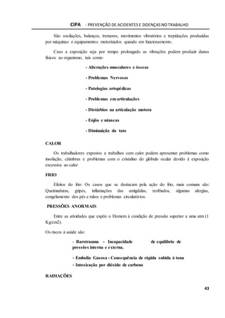 CIPA - PREVENÇÃO DE ACIDENTES E DOENÇAS NO TRABALHO
43
São oscilações, balanços, tremores, movimentos vibratórios e trepidações produzidas
por máquinas e equipamentos motorizados quando em funcionamento.
Caso a exposição seja por tempo prolongado as vibrações podem produzir danos
físicos ao organismo, tais como:
- Alterações musculares e ósseas
- Problemas Nervosos
- Patologias ortopédicas
- Problemas em articulações
- Distúrbios na articulação motora
- Enjôo e náuseas
- Diminuição do tato
CALOR
Os trabalhadores expostos a trabalhos com calor podem apresentar problemas como
insolação, câimbras e problemas com o cristalino do glóbulo ocular devido à exposição
excessiva ao calor
FRIO
Efeitos do frio: Os casos que se destacam pela ação do frio, mais comuns são:
Queimaduras, gripes, inflamações das amígdalas, resfriados, algumas alergias,
congelamento dos pés e mãos e problemas circulatórios.
PRESSÕES ANORMAIS
Entre as atividades que expõe o Homem à condição de pressão superior a uma atm (1
Kg/cm2).
Os riscos à saúde são:
- Barotrauma - Incapacidade de equilíbrio de
pressões interna e externa.
- Embolia Gasosa - Consequência de rápida subida à tona
- Intoxicação por dióxido de carbono
RADIAÇÕES
 