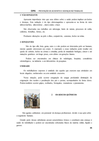 CIPA - PREVENÇÃO DE ACIDENTES E DOENÇAS NO TRABALHO
44
1 NÃO IONIZANTE
Apresenta importância visto que seus efeitos sobre a saúde podem implicar em lesões
e doenças. Esta radiação é do tipo eletromagnética e apresenta-se na forma de raios
infravermelhos, ultravioletas , micro-ondas e laser.
São observadas nos trabalhos em siderurgia, fusão de metais, processos de solda,
caldeiras, fornalhas, fornos, etc.
Produzem alterações na pele e olhos, conjuntivite, cataratas, lesões na retina.
2 IONIZANTES
São do tipo alfa, beta, gama, raios x e não podem ser detectadas pelo ser humano,
mesmo quando atravessam seu corpo. A exposição a essas radiações pode resultar em:
queda de cabelos, lesões na córnea e cristalina, perda de imunidade biológica, câncer e até
mutações genéticas em longo prazo, com efeitos em gerações futuras.
Podem ser encontrados em clínicas de radiologias, hospitais, consultórios
odontológicos, na indústria e em laboratórios de pesquisas.
UMIDADE
Os trabalhadores expostos à umidade são aqueles que exercem suas atividades em
locais alagados, encharcados ou com umidade excessiva.
Nessa situação, pode ocorrer estagnação do sangue produzindo diminuição da
oxigenação dos tecidos e paralisação dos pés e pernas, acompanhados de fortes dores.
Podem também ocorrer gripes, resfriados, bronquites, reumatismo e pneumonias.
2 OS RISCOS QUÍMICOS
São agentes ambientais em potencial de doenças profissionais devido à sua ação sobre
o organismo humano.
Grande parte dessas substâncias possui características tóxicas e constituem uma ameaça à
saúde do trabalhador e podem ser encontradas sobestadas físicos da matéria: sólido, líquido e
gasoso.
 